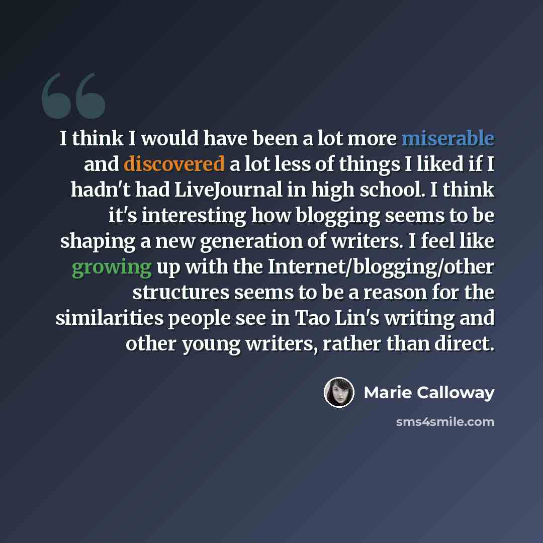 “I think I would have been a lot more miserable and discovered a lot less of things I liked if I hadn't had LiveJournal in high school. I think it's interesting how blogging seems to be shaping a new generation of writers. I feel like growing up with the Internet/blogging/other structures seems to…” quote by Marie Calloway