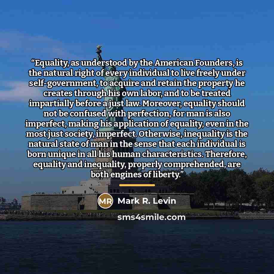 “Equality, as understood by the American Founders, is the natural right of every individual to live freely under self-government, to acquire and retain the property he creates through his own labor, and to be treated impartially before a just law. Moreover, equality should not be confused with…” quote by Mark R. Levin