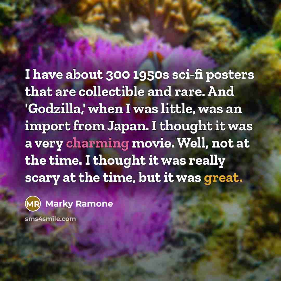 “I have about 300 1950s sci-fi posters that are collectible and rare. And 'Godzilla,' when I was little, was an import from Japan. I thought it was a very charming movie. Well, not at the time. I thought it was really scary at the time, but it was great.” quote by Marky Ramone