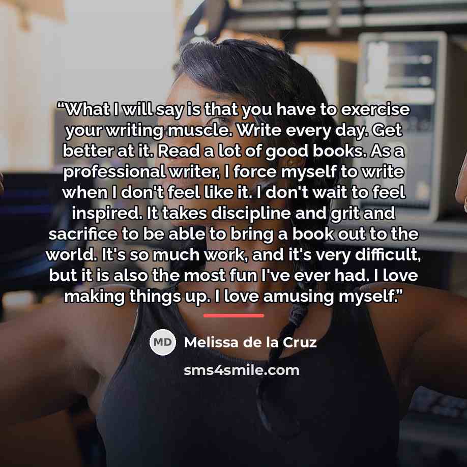 “What I will say is that you have to exercise your writing muscle. Write every day. Get better at it. Read a lot of good books. As a professional writer, I force myself to write when I don't feel like it. I don't wait to feel inspired. It takes discipline and grit and sacrifice to be able to bring…” quote by Melissa de la Cruz