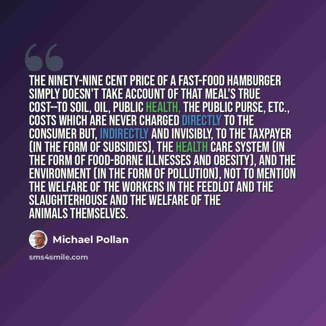 “The ninety-nine cent price of a fast-food hamburger simply doesn't take account of that meal's true cost--to soil, oil, public health, the public purse, etc., costs which are never charged directly to the consumer but, indirectly and invisibly, to the taxpayer (in the form of subsidies), the…” quote by Michael Pollan