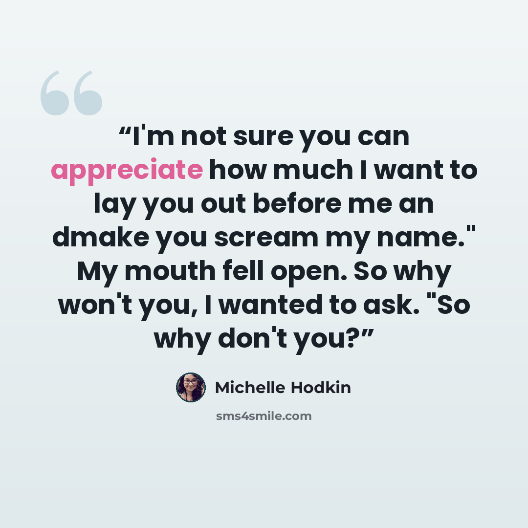 “I'm not sure you can appreciate how much I want to lay you out before me an dmake you scream my name." My mouth fell open. So why won't you, I wanted to ask. "So why don't you?” quote by Michelle Hodkin