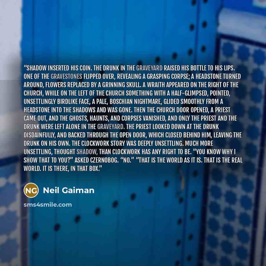 “Shadow inserted his coin. The drunk in the graveyard raised his bottle to his lips. One of the gravestones flipped over, revealing a grasping corpse; a headstone turned around, flowers replaced by a grinning skull. A wraith appeared on the right of the church, while on the left of the church…” quote by Neil Gaiman