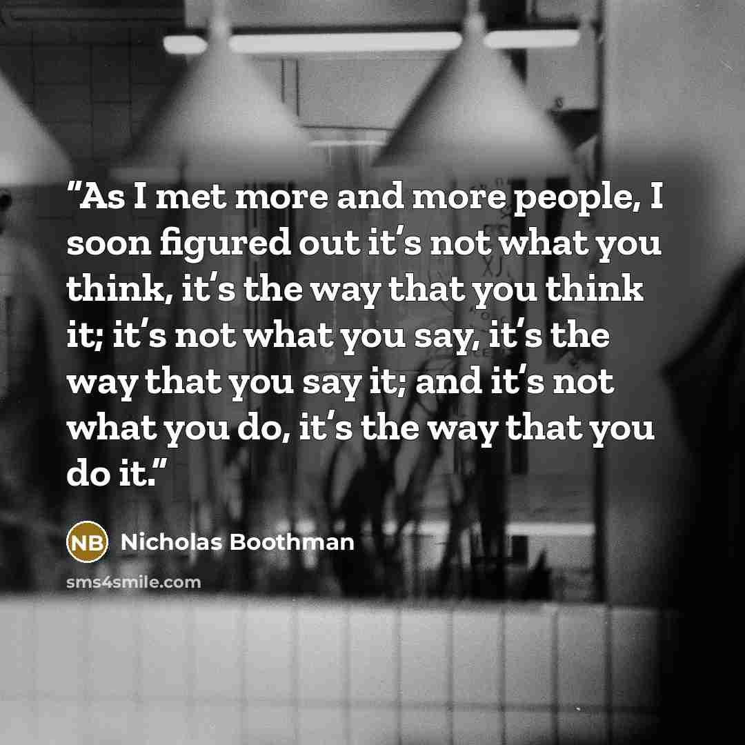 “As I met more and more people, I soon figured out it’s not what you think, it’s the way that you think it; it’s not what you say, it’s the way that you say it; and it’s not what you do, it’s the way that you do it.” quote by Nicholas Boothman