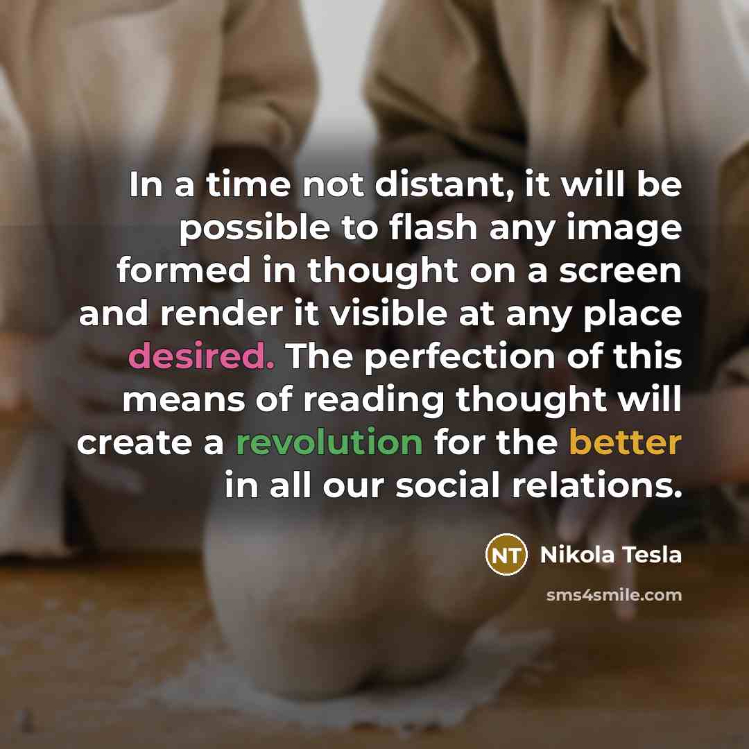 “In a time not distant, it will be possible to flash any image formed in thought on a screen and render it visible at any place desired. The perfection of this means of reading thought will create a revolution for the better in all our social relations.” quote by Nikola Tesla