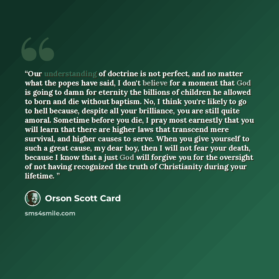 “Our understanding of doctrine is not perfect, and no matter what the popes have said, I don't believe for a moment that God is going to damn for eternity the billions of children he allowed to born and die without baptism. No, I think you're likely to go to hell because, despite all your…” quote by Orson Scott Card