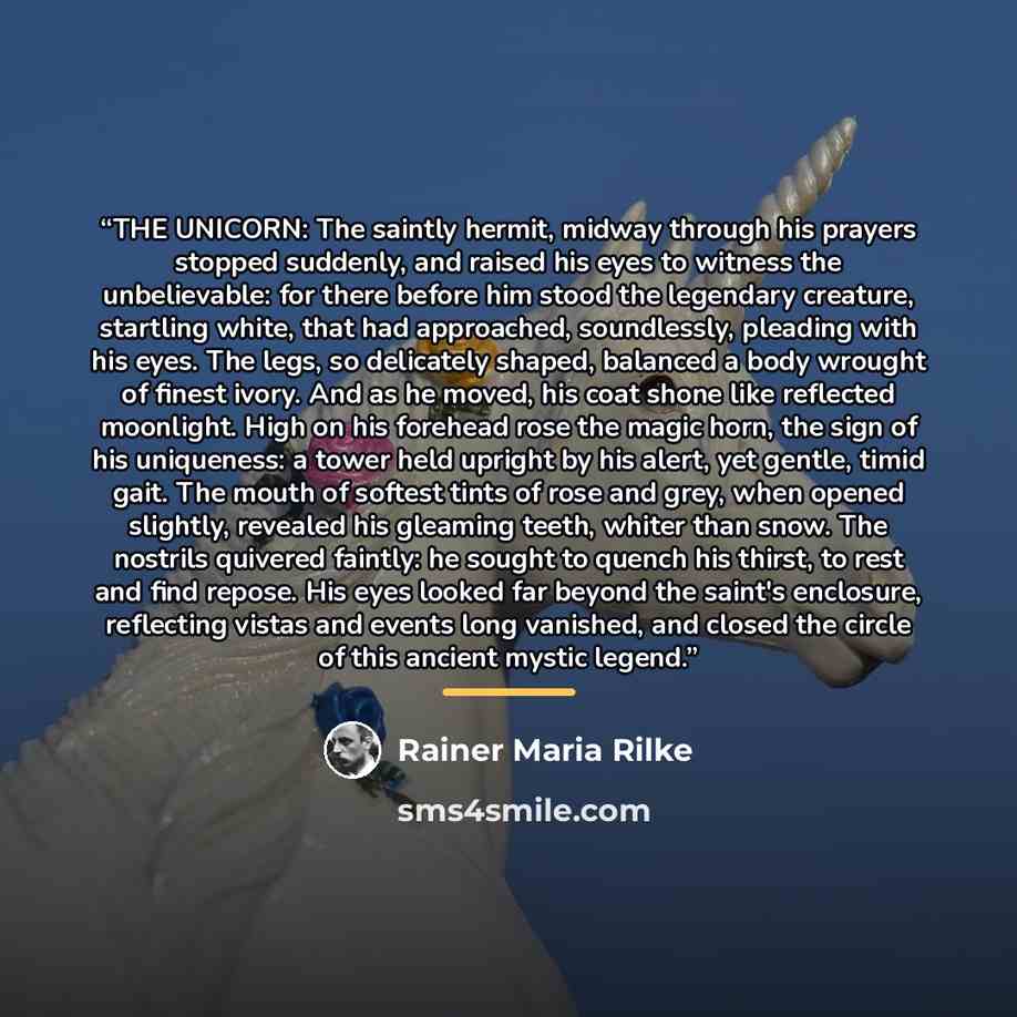 “THE UNICORN: The saintly hermit, midway through his prayers stopped suddenly, and raised his eyes to witness the unbelievable: for there before him stood the legendary creature, startling white, that had approached, soundlessly, pleading with his eyes. The legs, so delicately shaped, balanced a…” quote by Rainer Maria Rilke