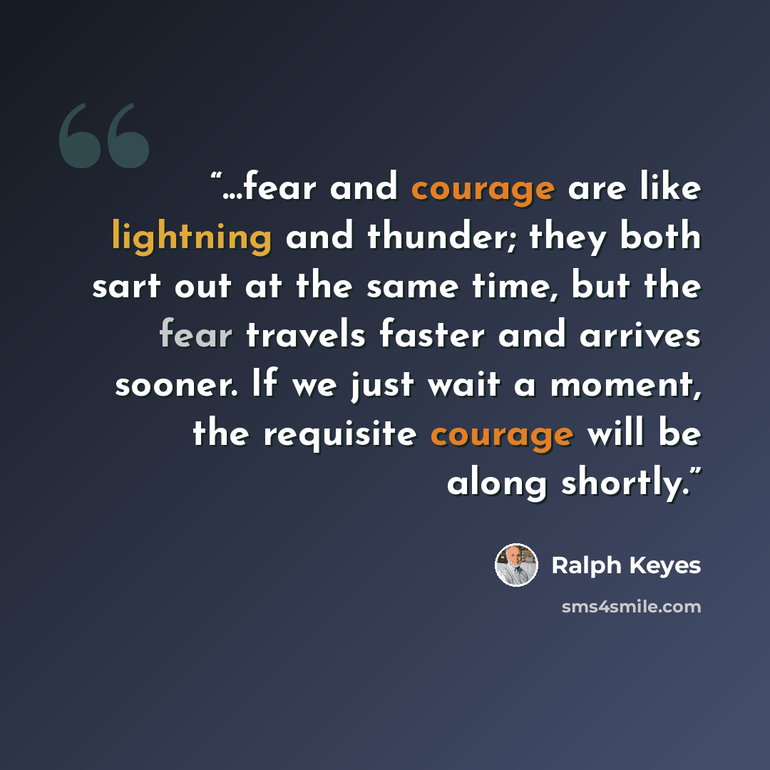 “...fear and courage are like lightning and thunder; they both sart out at the same time, but the fear travels faster and arrives sooner. If we just wait a moment, the requisite courage will be along shortly.” quote by Ralph Keyes