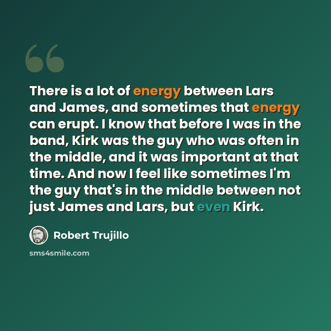 “There is a lot of energy between Lars and James, and sometimes that energy can erupt. I know that before I was in the band, Kirk was the guy who was often in the middle, and it was important at that time. And now I feel like sometimes I'm the guy that's in the middle between not just James and…” quote by Robert Trujillo