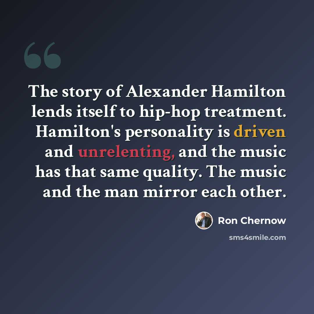 “The story of Alexander Hamilton lends itself to hip-hop treatment. Hamilton's personality is driven and unrelenting, and the music has that same quality. The music and the man mirror each other.” quote by Ron Chernow