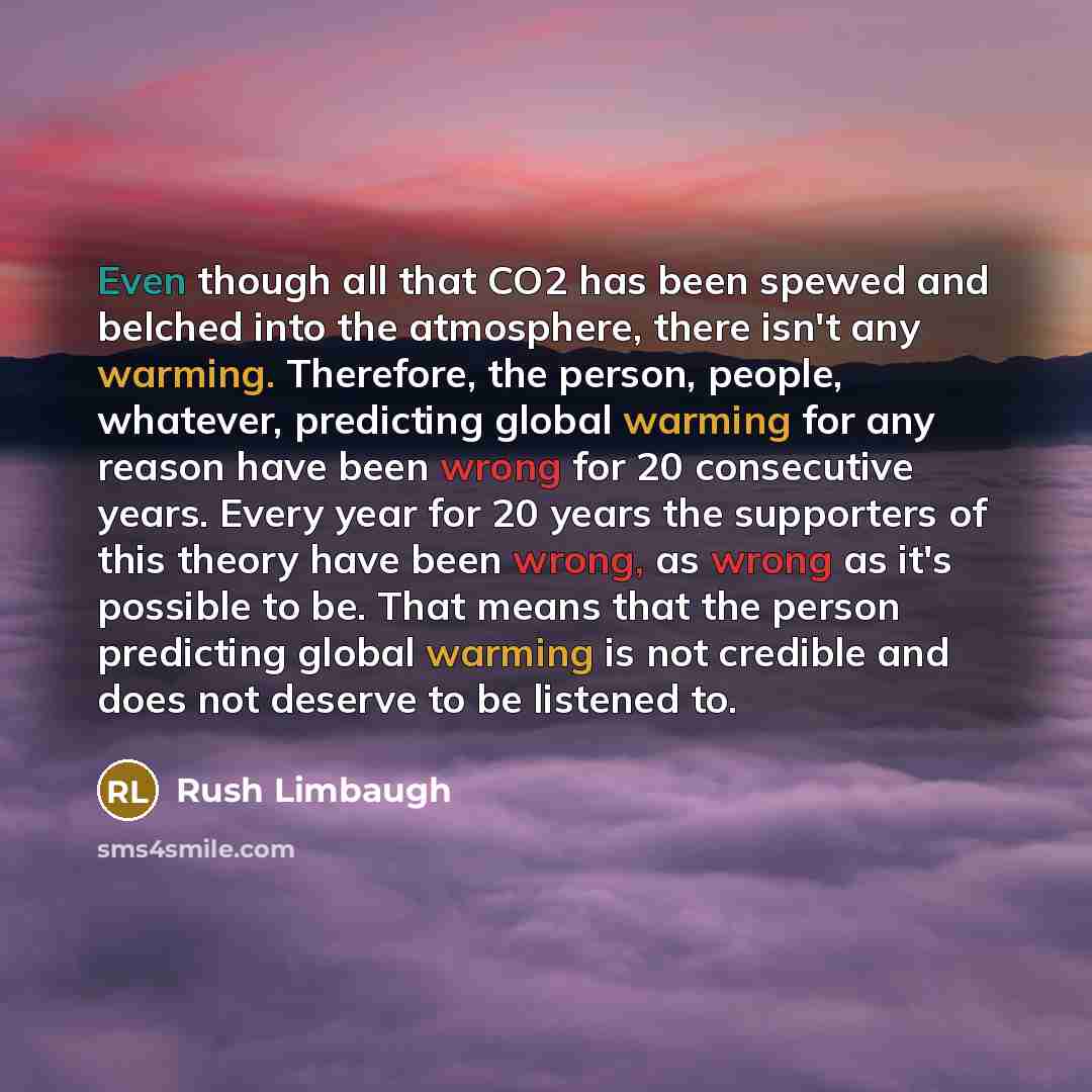 “Even though all that CO2 has been spewed and belched into the atmosphere, there isn't any warming. Therefore, the person, people, whatever, predicting global warming for any reason have been wrong for 20 consecutive years. Every year for 20 years the supporters of this theory have been wrong, as…” quote by Rush Limbaugh