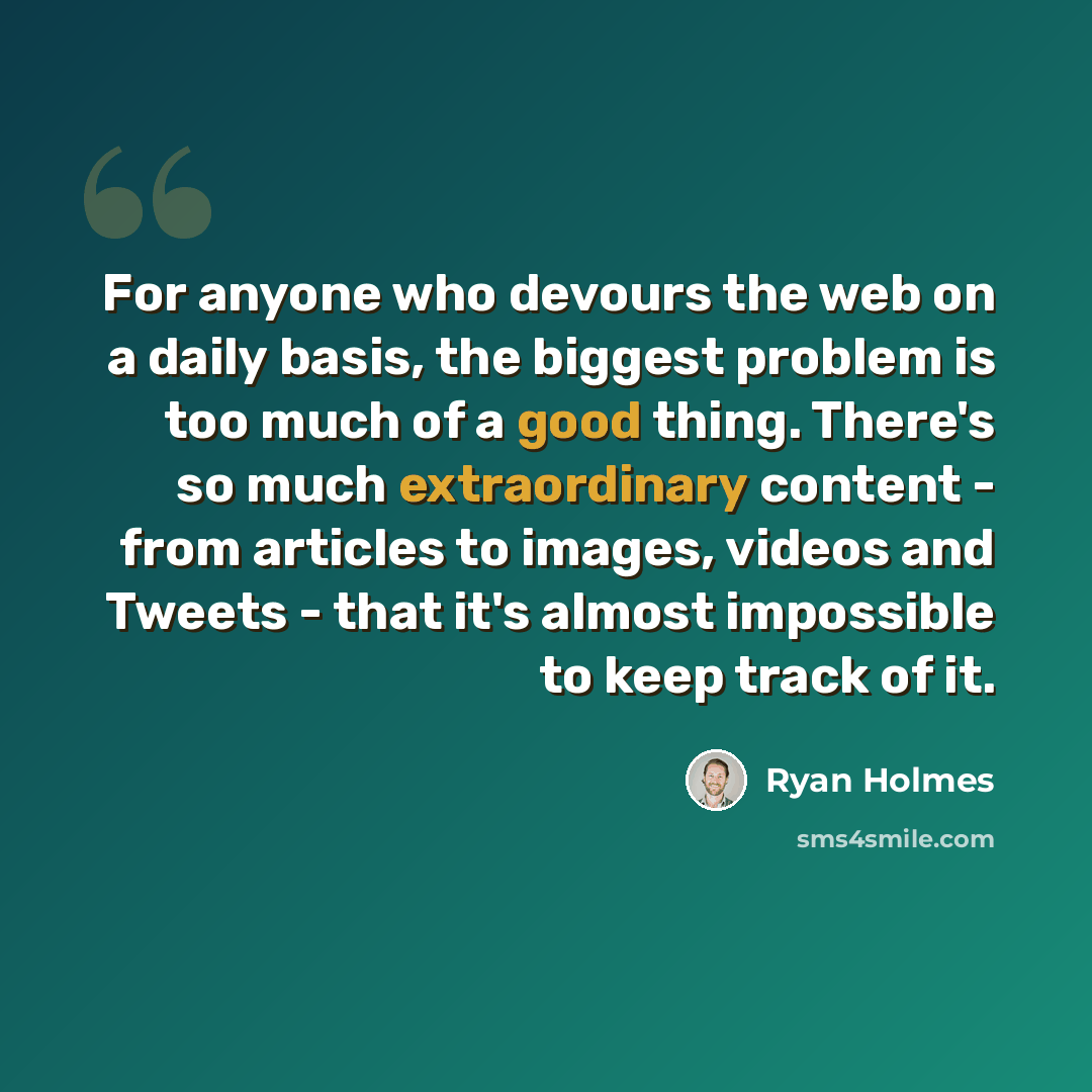 “For anyone who devours the web on a daily basis, the biggest problem is too much of a good thing. There's so much extraordinary content - from articles to images, videos and Tweets - that it's almost impossible to keep track of it.” quote by Ryan Holmes
