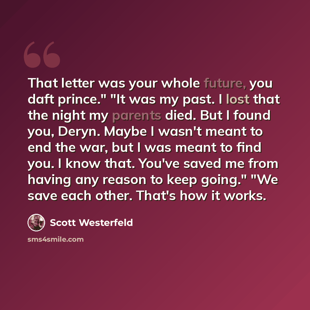 “That letter was your whole future, you daft prince." "It was my past. I lost that the night my parents died. But I found you, Deryn. Maybe I wasn't meant to end the war, but I was meant to find you. I know that. You've saved me from having any reason to keep going." "We save each other. That's how…” quote by Scott Westerfeld