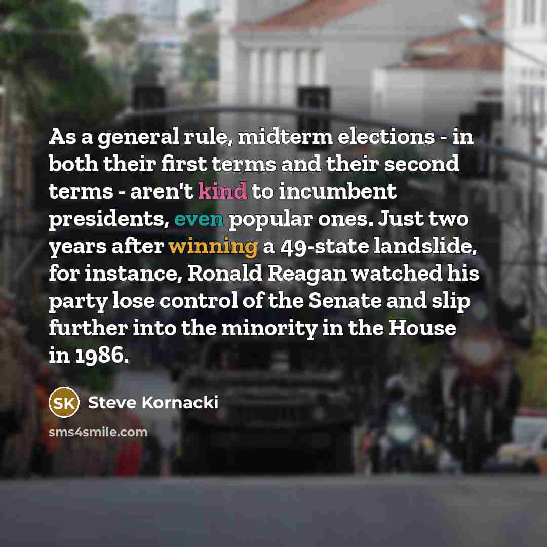 “As a general rule, midterm elections - in both their first terms and their second terms - aren't kind to incumbent presidents, even popular ones. Just two years after winning a 49-state landslide, for instance, Ronald Reagan watched his party lose control of the Senate and slip further into the…” quote by Steve Kornacki