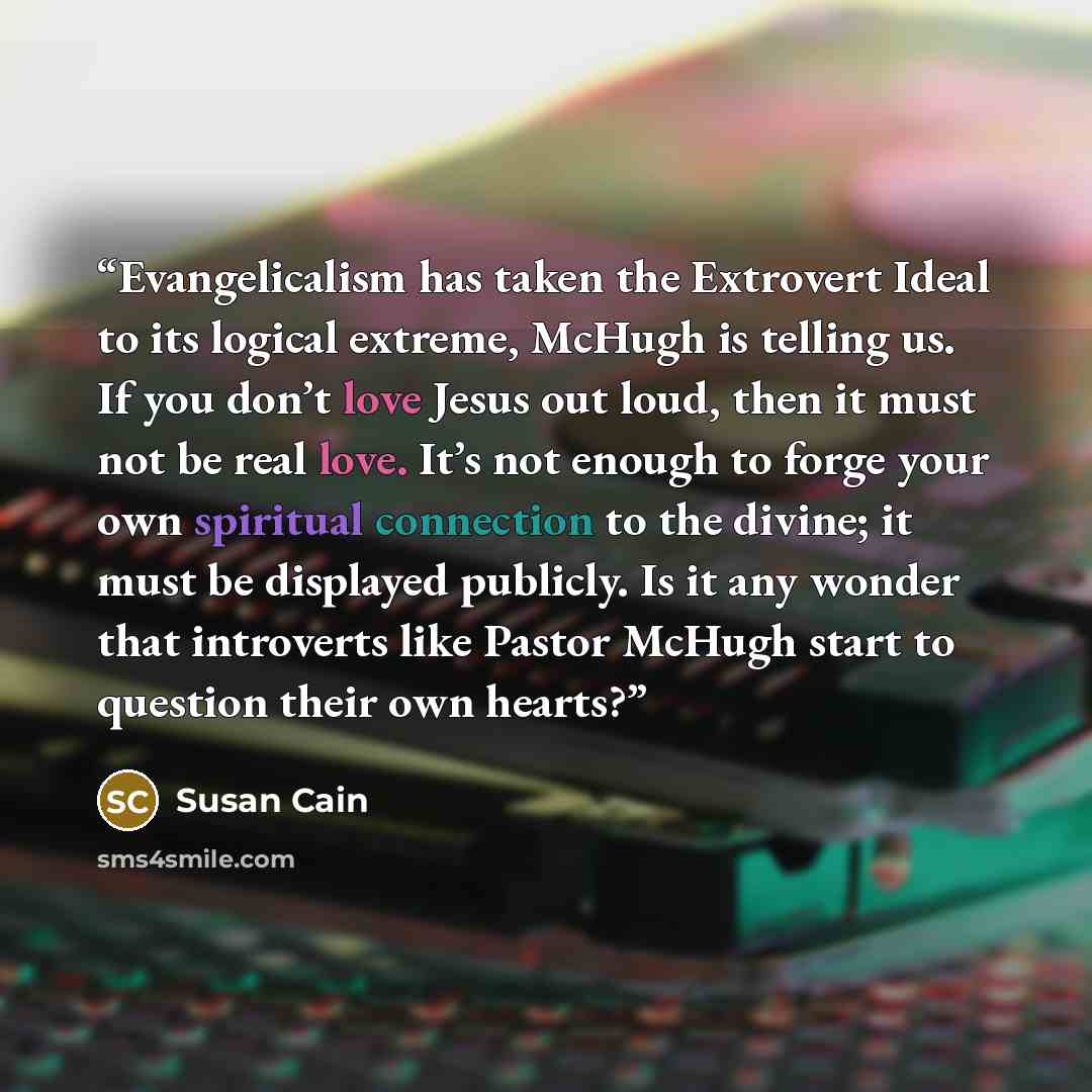 “Evangelicalism has taken the Extrovert Ideal to its logical extreme, McHugh is telling us. If you don’t love Jesus out loud, then it must not be real love. It’s not enough to forge your own spiritual connection to the divine; it must be displayed publicly. Is it any wonder that introverts like…” quote by Susan Cain