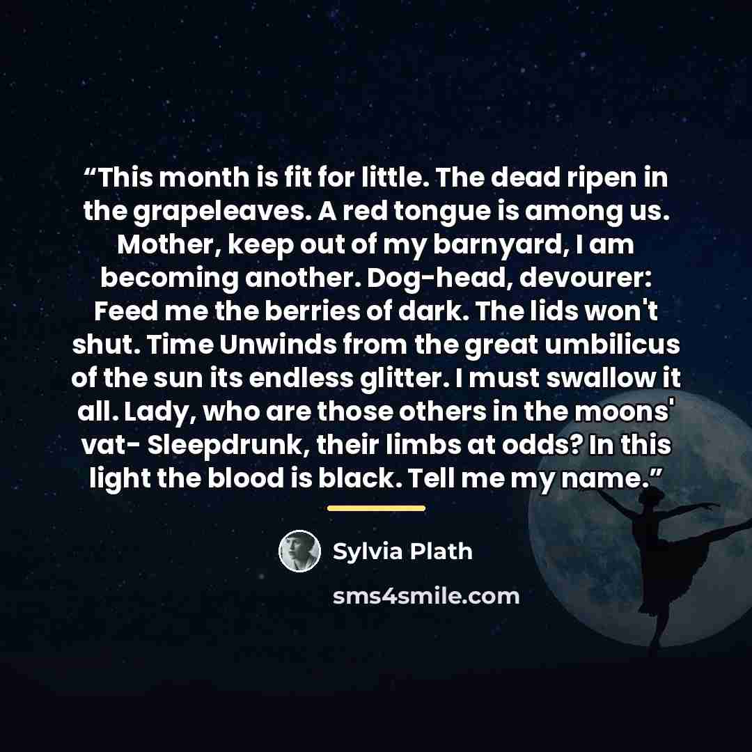 “This month is fit for little. The dead ripen in the grapeleaves. A red tongue is among us. Mother, keep out of my barnyard, I am becoming another. Dog-head, devourer: Feed me the berries of dark. The lids won't shut. Time Unwinds from the great umbilicus of the sun its endless glitter. I must…” quote by Sylvia Plath
