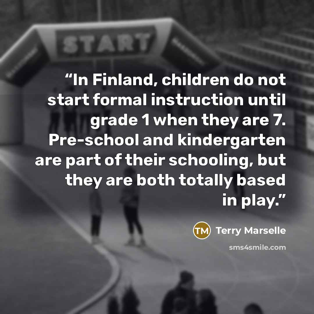 “In Finland, children do not start formal instruction until grade 1 when they are 7. Pre-school and kindergarten are part of their schooling, but they are both totally based in play.” quote by Terry Marselle