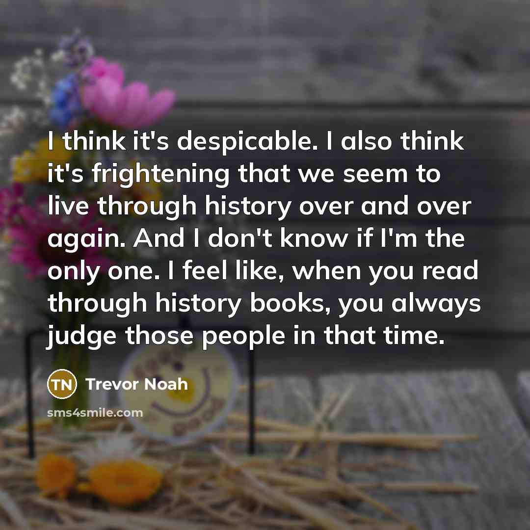 “I think it's despicable. I also think it's frightening that we seem to live through history over and over again. And I don't know if I'm the only one. I feel like, when you read through history books, you always judge those people in that time.” quote by Trevor Noah