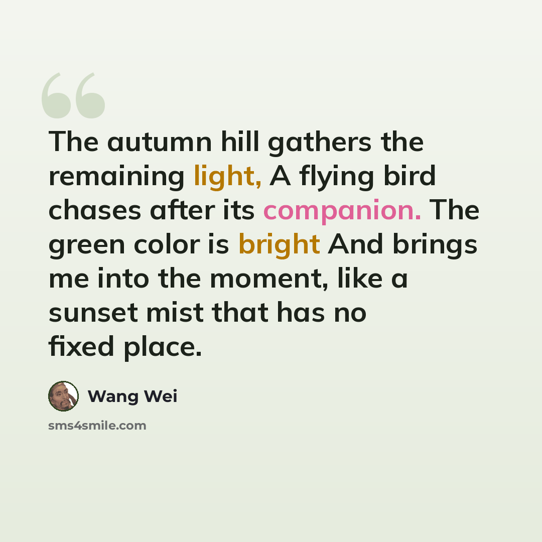 “The autumn hill gathers the remaining light, A flying bird chases after its companion. The green color is bright And brings me into the moment, like a sunset mist that has no fixed place.” quote by Wang Wei