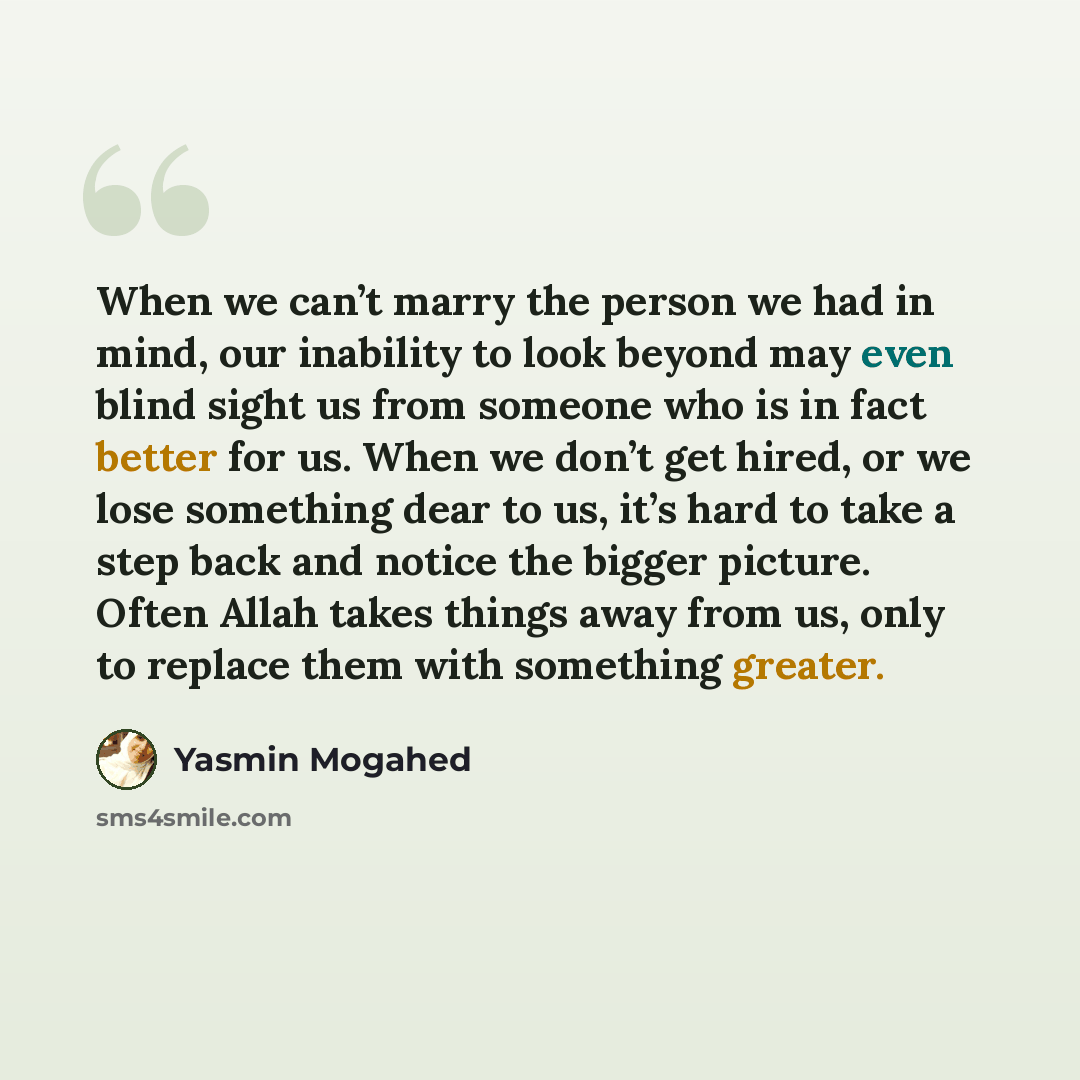 “When we can’t marry the person we had in mind, our inability to look beyond may even blind sight us from someone who is in fact better for us. When we don’t get hired, or we lose something dear to us, it’s hard to take a step back and notice the bigger picture. Often Allah takes things away from…” quote by Yasmin Mogahed