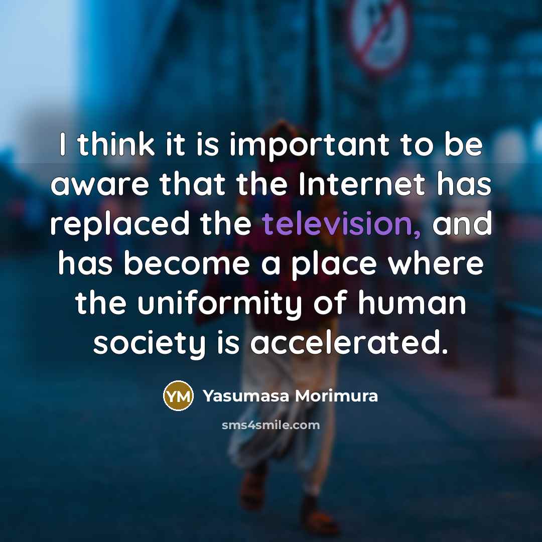 “I think it is important to be aware that the Internet has replaced the television, and has become a place where the uniformity of human society is accelerated.” quote by Yasumasa Morimura
