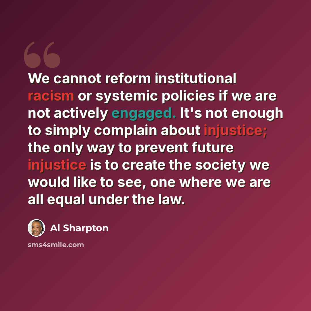 “We cannot reform institutional racism or systemic policies if we are not actively engaged. It's not enough to simply complain about injustice; the only way to prevent future injustice is to create the society we would like to see, one where we are all equal under the law.” quote by Al Sharpton