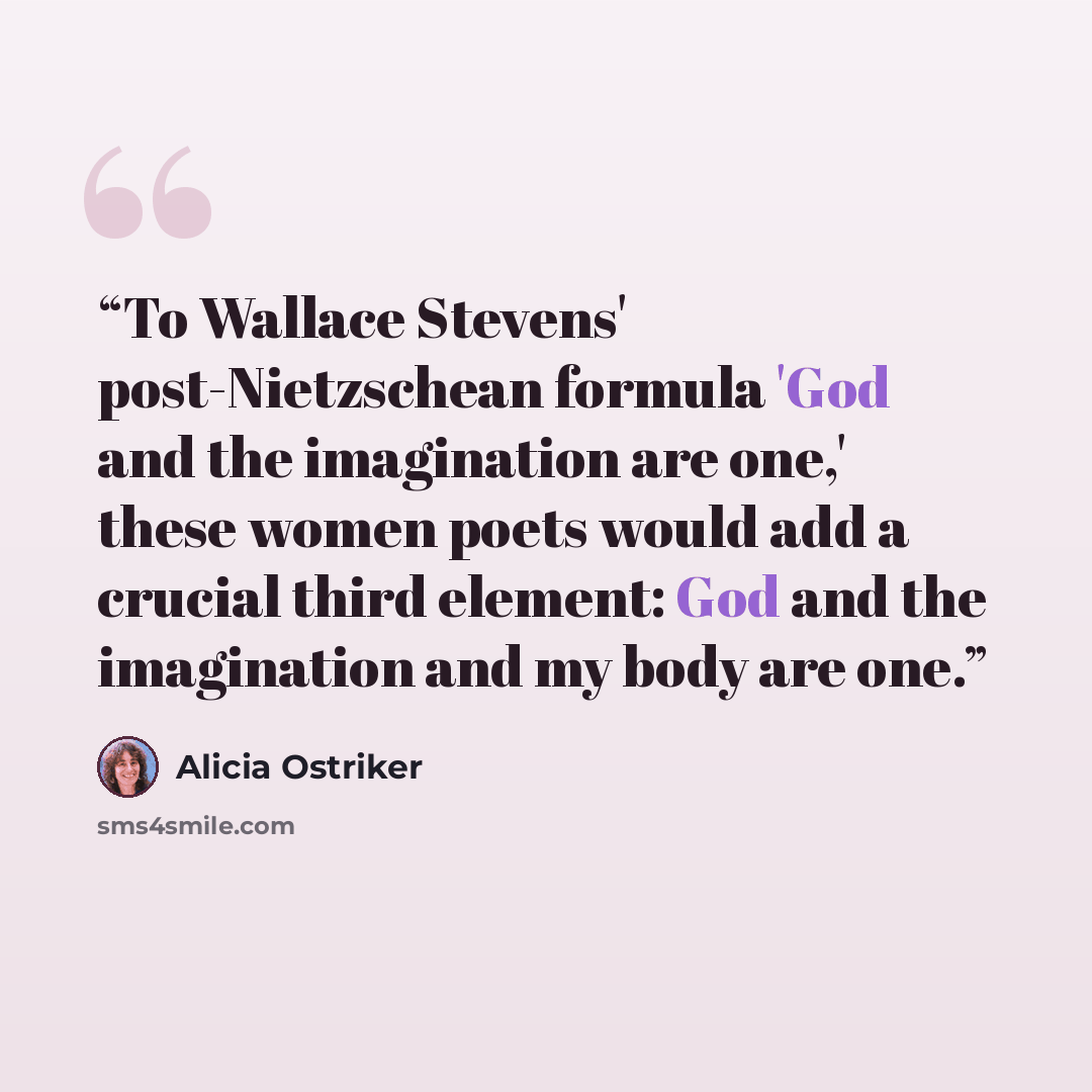 “To Wallace Stevens' post-Nietzschean formula 'God and the imagination are one,' these women poets would add a crucial third element: God and the imagination and my body are one.” quote by Alicia Ostriker