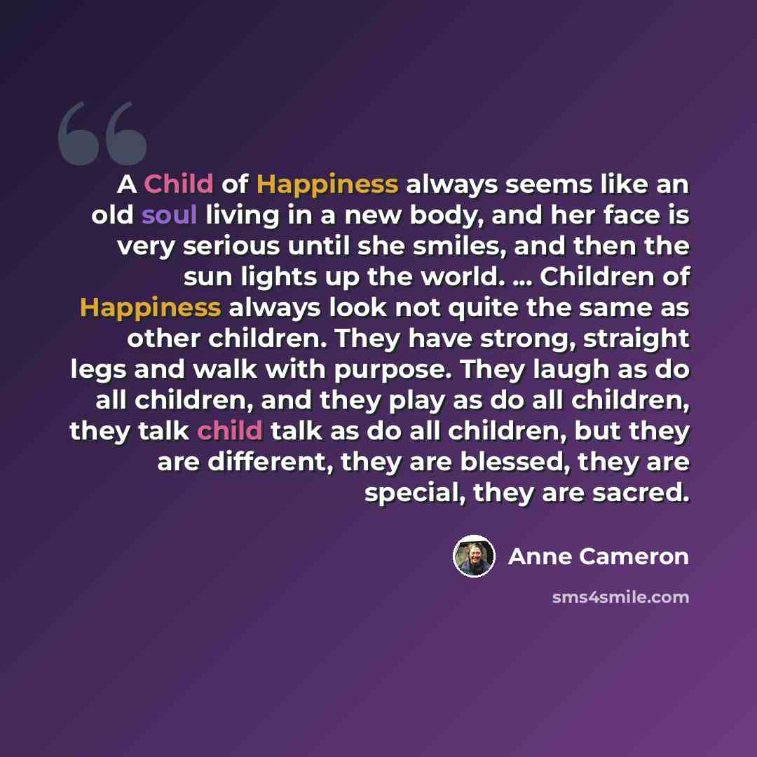 “A Child of Happiness always seems like an old soul living in a new body, and her face is very serious until she smiles, and then the sun lights up the world. ... Children of Happiness always look not quite the same as other children. They have strong, straight legs and walk with purpose. They…” quote by Anne Cameron