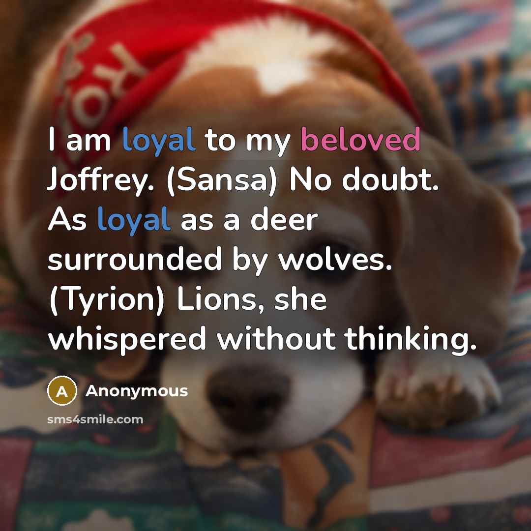 “I am loyal to my beloved Joffrey. (Sansa) No doubt. As loyal as a deer surrounded by wolves. (Tyrion) Lions, she whispered without thinking.” quote by Anonymous