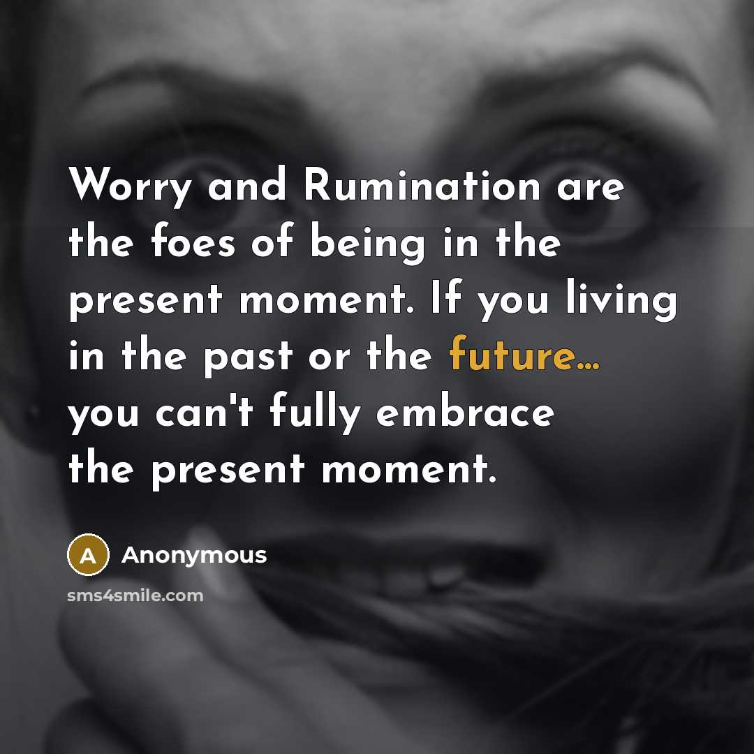 “Worry and Rumination are the foes of being in the present moment. If you living in the past or the future... you can't fully embrace the present moment.” quote by Anonymous