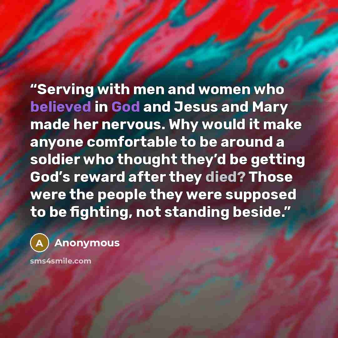 “Serving with men and women who believed in God and Jesus and Mary made her nervous. Why would it make anyone comfortable to be around a soldier who thought they’d be getting God’s reward after they died? Those were the people they were supposed to be fighting, not standing beside.” quote by Anonymous