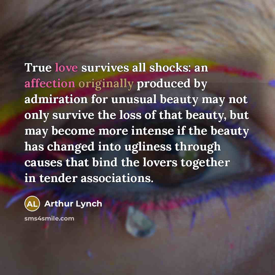 “True love survives all shocks: an affection originally produced by admiration for unusual beauty may not only survive the loss of that beauty, but may become more intense if the beauty has changed into ugliness through causes that bind the lovers together in tender associations.” quote by Arthur Lynch