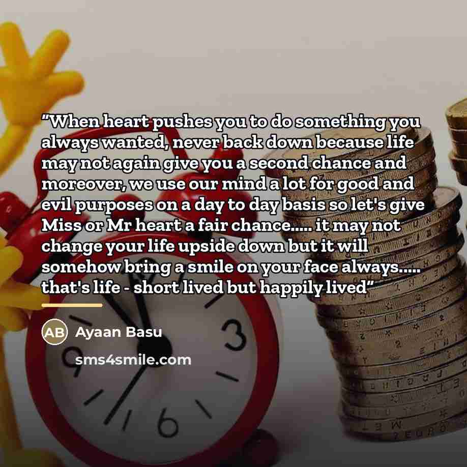 “When heart pushes you to do something you always wanted, never back down because life may not again give you a second chance and moreover, we use our mind a lot for good and evil purposes on a day to day basis so let's give Miss or Mr heart a fair chance… it may not change your life upside down…” quote by Ayaan Basu