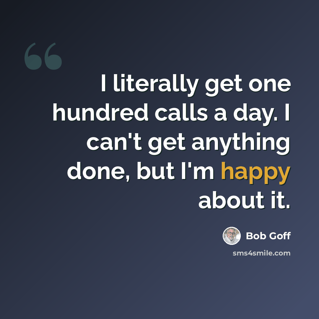 “I literally get one hundred calls a day. I can't get anything done, but I'm happy about it.” quote by Bob Goff