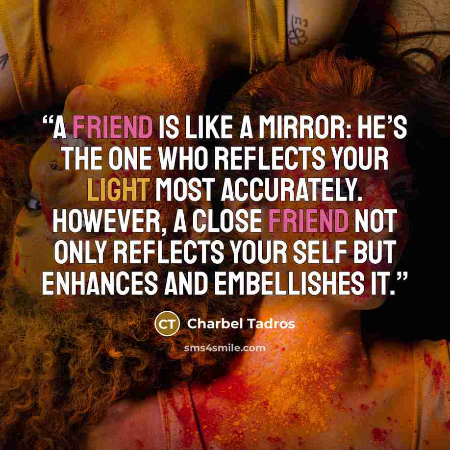 “A friend is like a mirror: he’s the one who reflects your light most accurately. However, a close friend not only reflects your self but enhances and embellishes it.” quote by Charbel Tadros