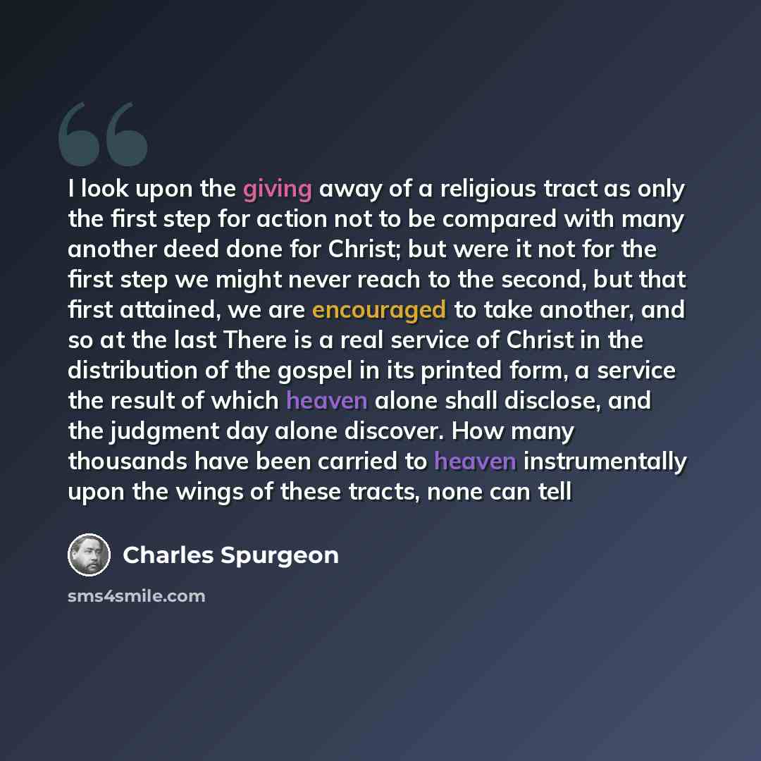 “I look upon the giving away of a religious tract as only the first step for action not to be compared with many another deed done for Christ; but were it not for the first step we might never reach to the second, but that first attained, we are encouraged to take another, and so at the last There…” quote by Charles Spurgeon