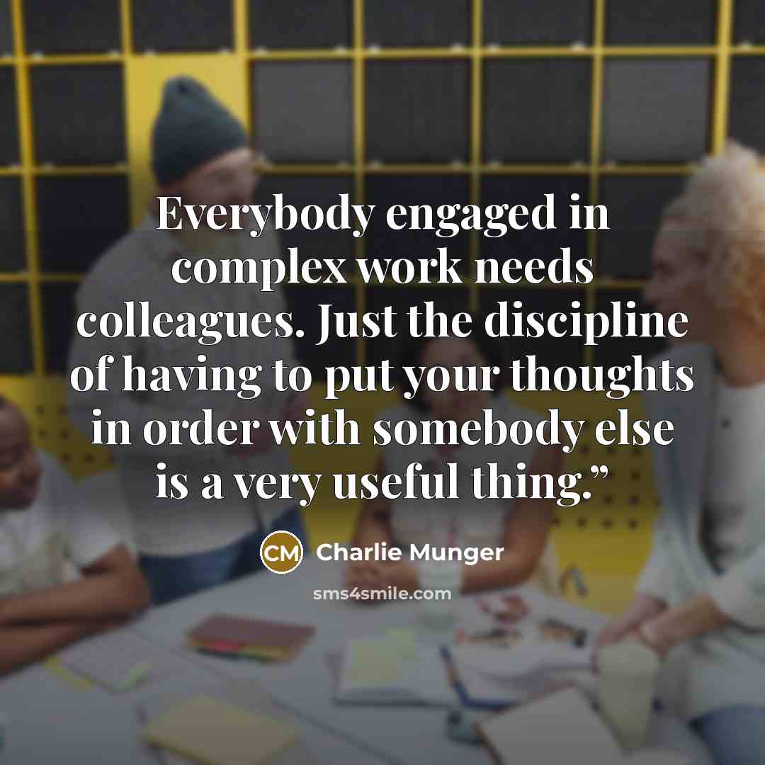 “Everybody engaged in complex work needs colleagues. Just the discipline of having to put your thoughts in order with somebody else is a very useful thing.”” quote by Charlie Munger