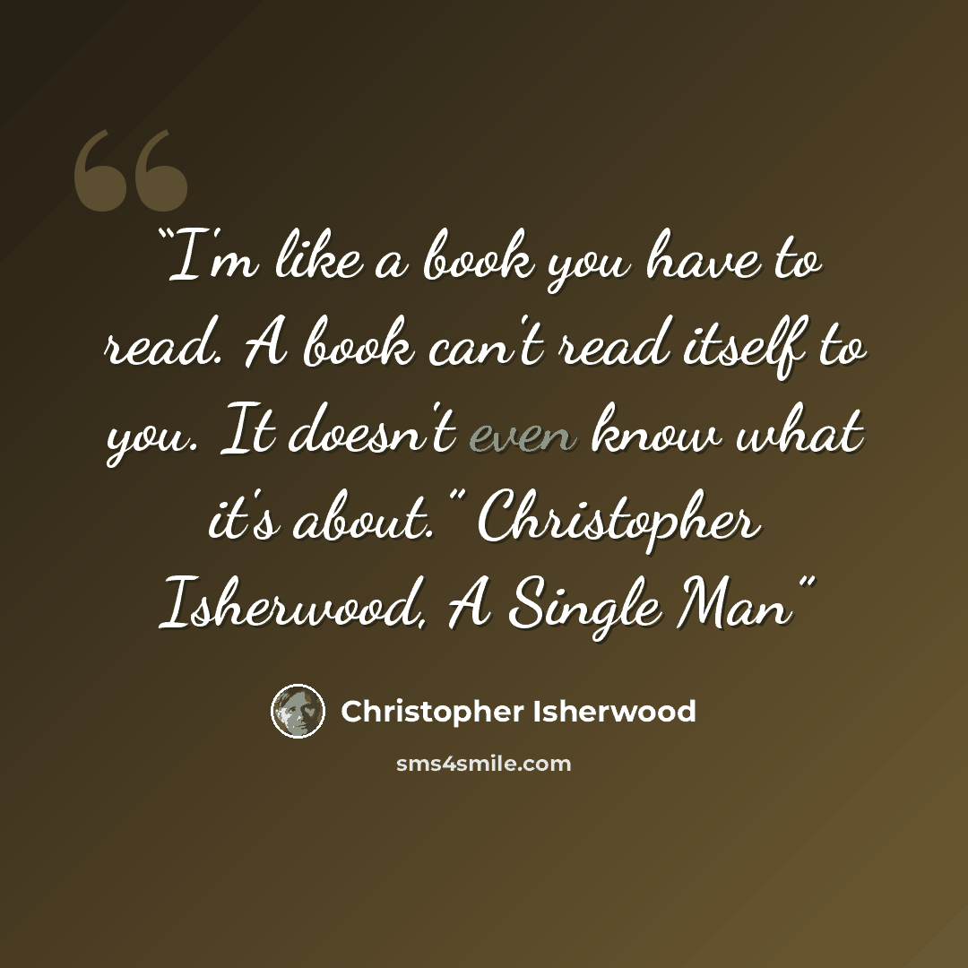 “I'm like a book you have to read. A book can't read itself to you. It doesn't even know what it's about.” Christopher Isherwood, A Single Man” quote by Christopher Isherwood