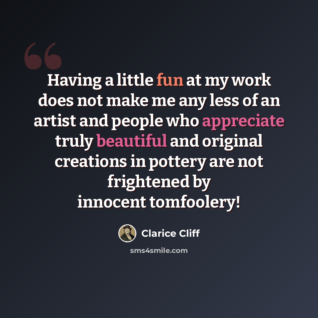 “Having a little fun at my work does not make me any less of an artist and people who appreciate truly beautiful and original creations in pottery are not frightened by innocent tomfoolery!” quote by Clarice Cliff