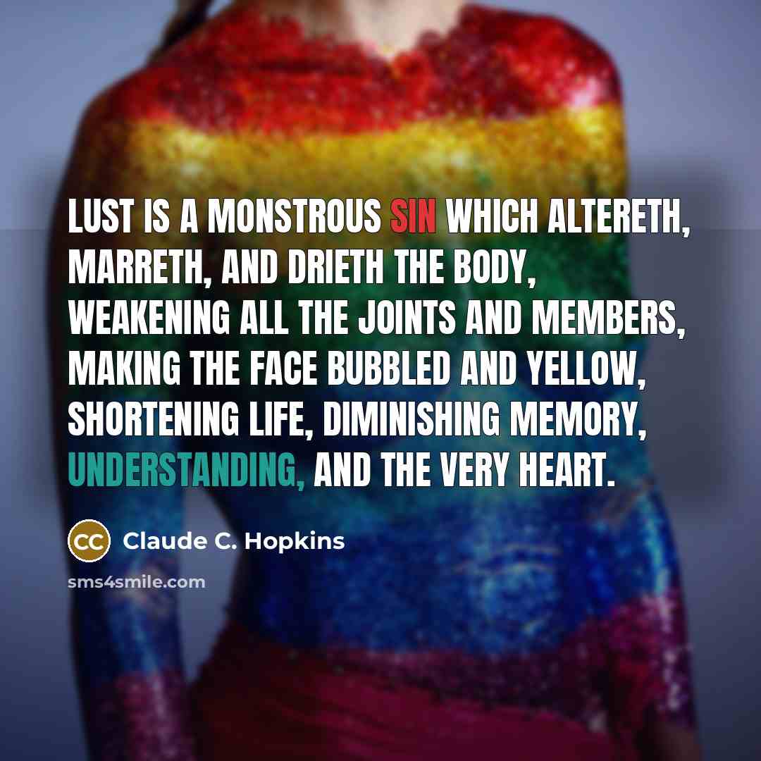 “Lust is a monstrous sin which altereth, marreth, and drieth the body, weakening all the joints and members, making the face bubbled and yellow, shortening life, diminishing memory, understanding, and the very heart.” quote by Claude C. Hopkins