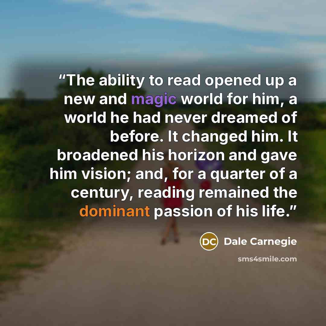 “The ability to read opened up a new and magic world for him, a world he had never dreamed of before. It changed him. It broadened his horizon and gave him vision; and, for a quarter of a century, reading remained the dominant passion of his life.” quote by Dale Carnegie