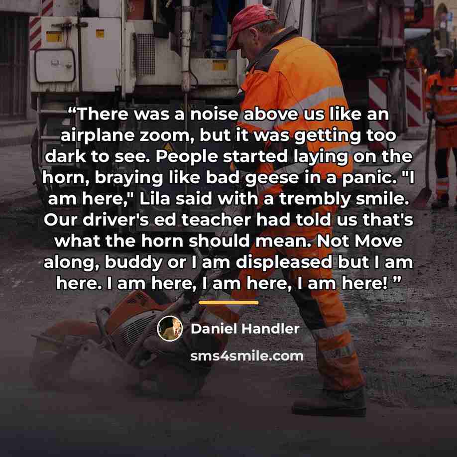 “There was a noise above us like an airplane zoom, but it was getting too dark to see. People started laying on the horn, braying like bad geese in a panic. "I am here," Lila said with a trembly smile. Our driver's ed teacher had told us that's what the horn should mean. Not Move along, buddy or I…” quote by Daniel Handler