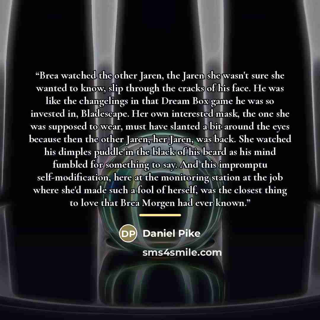 “Brea watched the other Jaren, the Jaren she wasn't sure she wanted to know, slip through the cracks of his face. He was like the changelings in that Dream Box game he was so invested in, Bladescape. Her own interested mask, the one she was supposed to wear, must have slanted a bit around the eyes…” quote by Daniel Pike