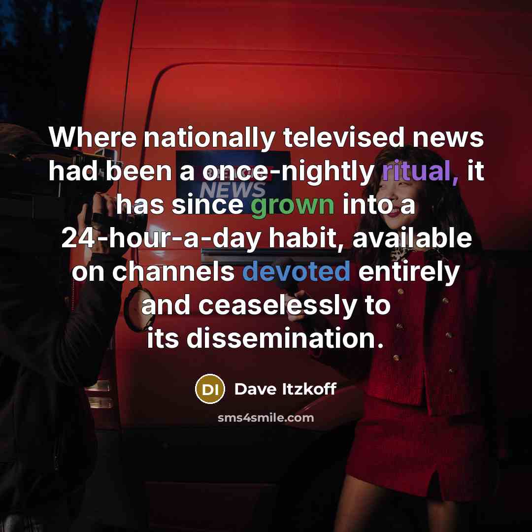 “Where nationally televised news had been a once-nightly ritual, it has since grown into a 24-hour-a-day habit, available on channels devoted entirely and ceaselessly to its dissemination.” quote by Dave Itzkoff