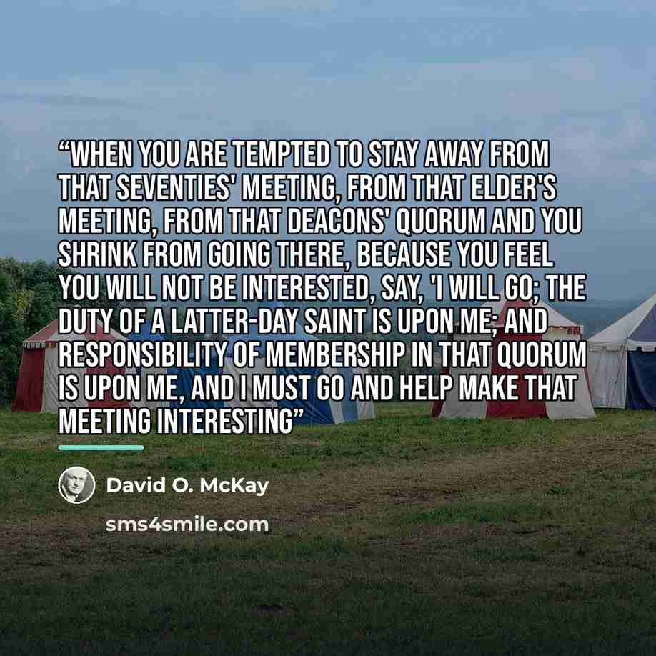 “When you are tempted to stay away from that seventies' meeting, from that elder's meeting, from that deacons' quorum and you shrink from going there, because you feel you will not be interested, say, 'I will go; the duty of a Latter-day Saint is upon me; and responsibility of membership in that…” quote by David O. McKay