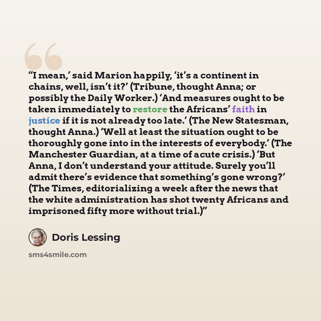 “I mean,’ said Marion happily, ‘it’s a continent in chains, well, isn’t it?’ (Tribune, thought Anna; or possibly the Daily Worker.) ‘And measures ought to be taken immediately to restore the Africans’ faith in justice if it is not already too late.’ (The New Statesman, thought Anna.) ‘Well at least…” quote by Doris Lessing