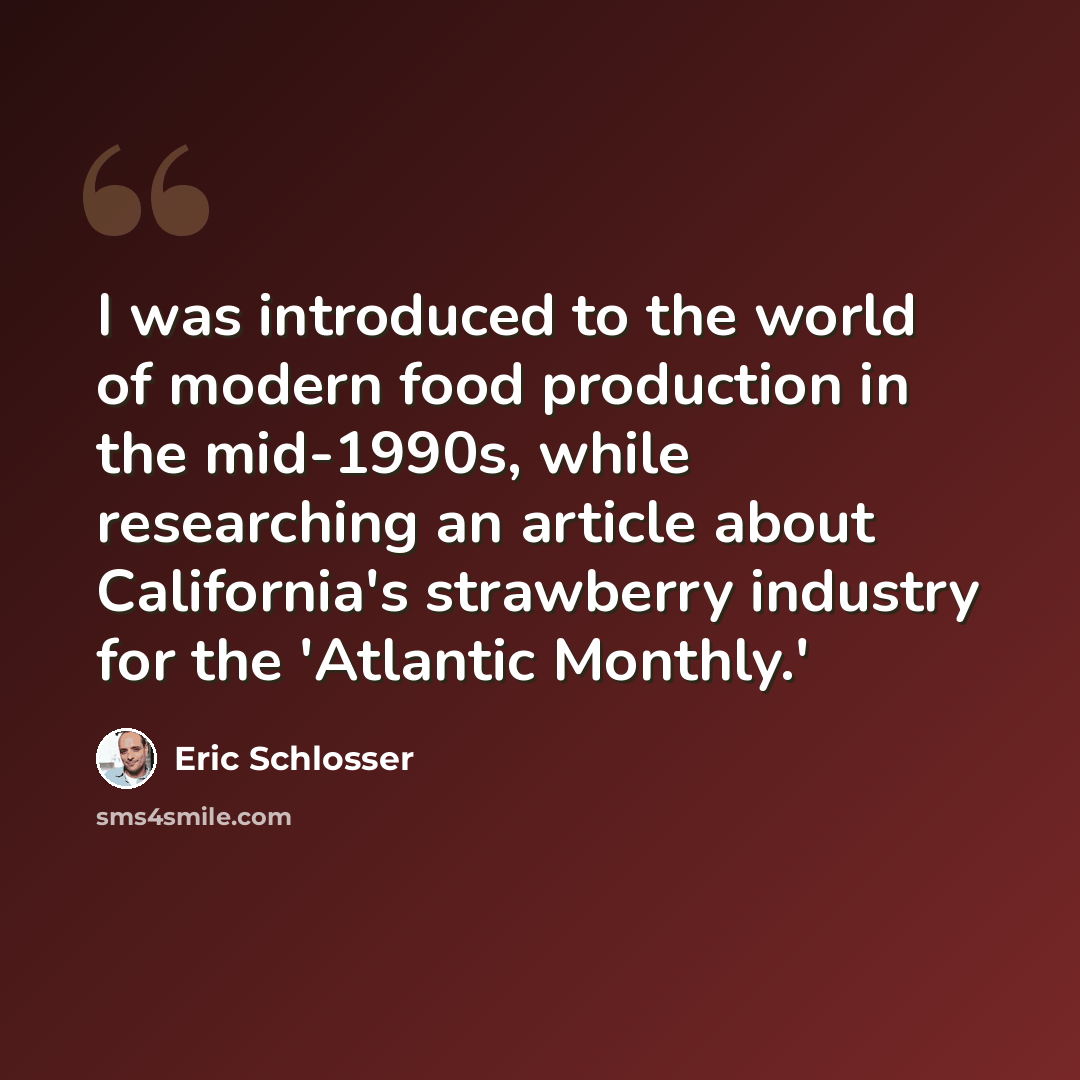 “I was introduced to the world of modern food production in the mid-1990s, while researching an article about California's strawberry industry for the 'Atlantic Monthly.'” quote by Eric Schlosser