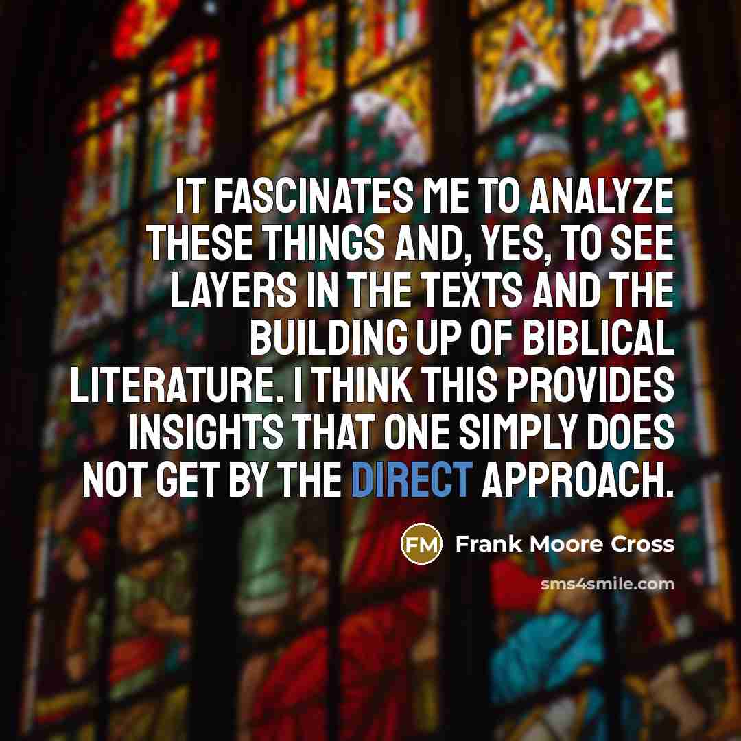 “It fascinates me to analyze these things and, yes, to see layers in the texts and the building up of Biblical literature. I think this provides insights that one simply does not get by the direct approach.” quote by Frank Moore Cross