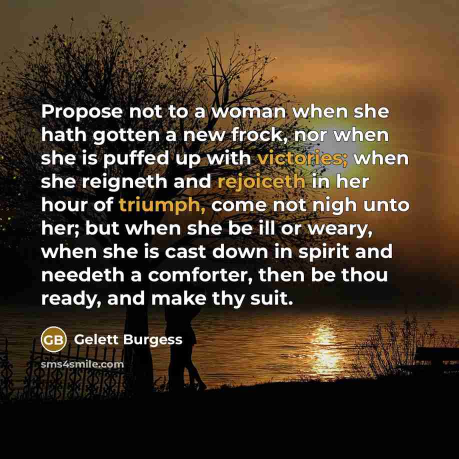 “Propose not to a woman when she hath gotten a new frock, nor when she is puffed up with victories; when she reigneth and rejoiceth in her hour of triumph, come not nigh unto her; but when she be ill or weary, when she is cast down in spirit and needeth a comforter, then be thou ready, and make thy…” quote by Gelett Burgess
