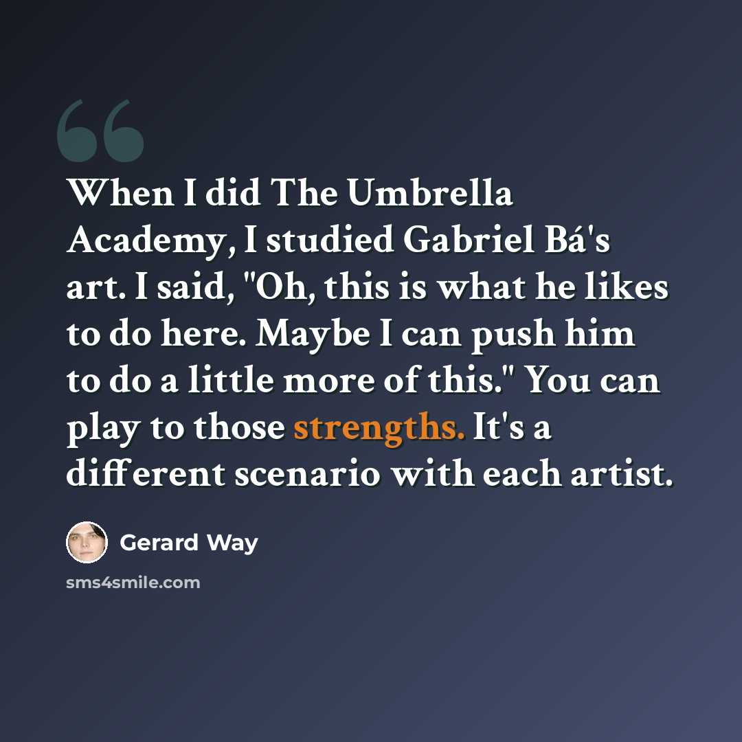 “When I did The Umbrella Academy, I studied Gabriel Bá's art. I said, "Oh, this is what he likes to do here. Maybe I can push him to do a little more of this." You can play to those strengths. It's a different scenario with each artist.” quote by Gerard Way